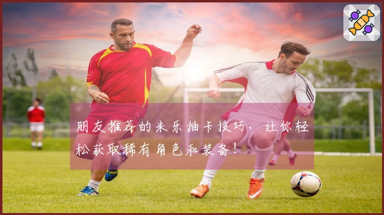 朋友推荐的米乐抽卡技巧，让你轻松获取稀有角色和装备！