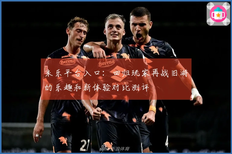 米乐平台入口：回归玩家再战旧游的乐趣和新体验对比测评