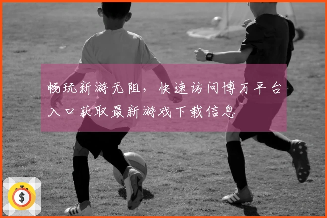 畅玩新游无阻，快速访问博万平台入口获取最新游戏下载信息