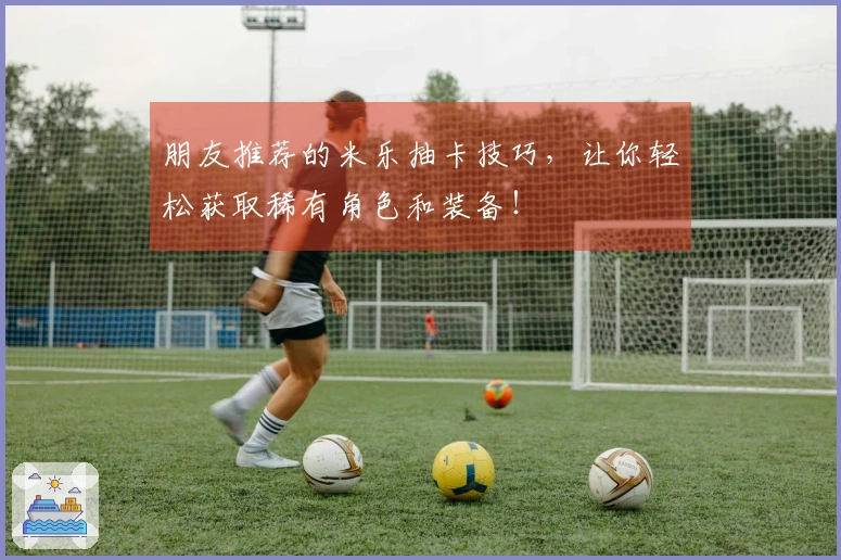 朋友推荐的米乐抽卡技巧，让你轻松获取稀有角色和装备！